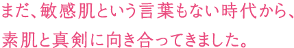 まだ、敏感肌という言葉もない時代から、素肌と真剣に向き合ってきました。