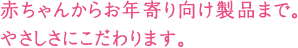 赤ちゃんからお年寄り向け製品まで。やさしさにこだわります。