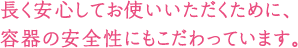 長く安心してお使いいただくために、容器の安全性にもこだわっています。