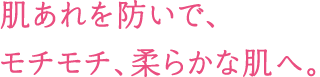 肌あれを防いで、モチモチ、柔らかな肌へ。