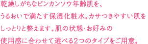 乾燥しがちなビンカンソウ年齢肌を、うるおいで満たす保湿化粧水。カサつきやすい肌をしっとりと整えます。肌の状態・お好みの使用感に合わせて選べる2つのタイプをご用意。