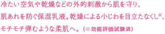 冷たい空気や乾燥などの外的刺激から肌を守り、肌あれを防ぐ保湿乳液。乾燥による小じわを目立たなくし、モチモチ弾むような柔肌へ。