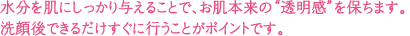 水分を肌にしっかり与えることで、お肌本来の“透明感”を保ちます。洗顔後できるだけすぐに行うことがポイントです。