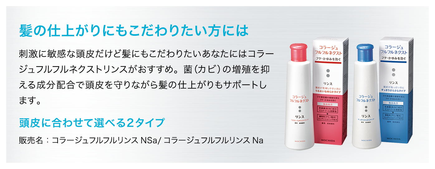 【髪の仕上がりにもこだわりたい方には】刺激に敏感な頭皮だけど髪にもこだわりたいあなたにはコラージュフルフルネクストリンスがおすすめ。菌（カビ）の増殖を抑える成分配合で頭皮を守りながら髪の仕上がりもサポートします。[頭皮に合わせて選べる2タイプ]販売名：コラージュフルフルリンスNSa/コラージュフルフルリンスNa
