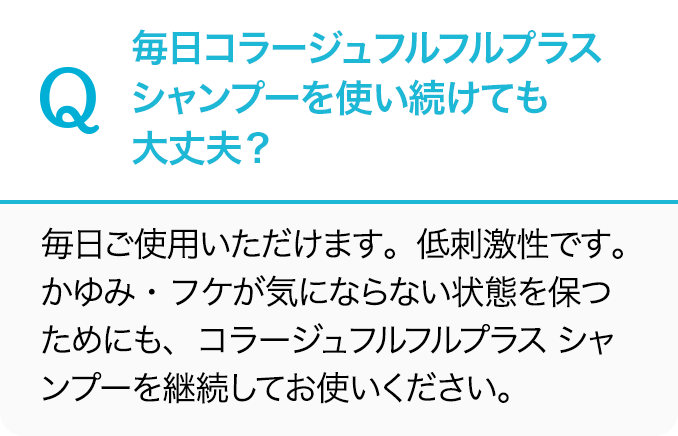 Q.毎日コラージュフルフルプラス シャンプーを使い続けても大丈夫？A.毎日ご使用いただけます。低刺激性です。かゆみ・フケが気にならない状態を保つためにも、コラージュフルフルプラス シャンプーを継続してお使いください。