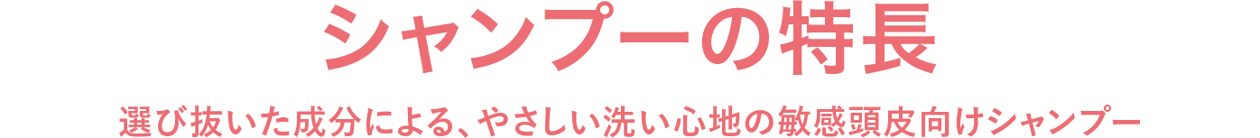 シャンプーの特長 選び抜いた成分による、やさしい洗い心地の敏感頭皮向けシャンプー