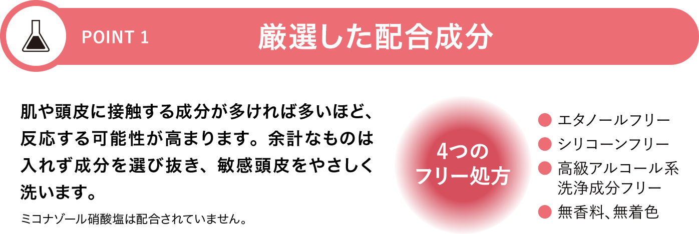[POINT 1]厳選した配合成分 肌や頭皮に接触する成分が多ければ多いほど、反応する可能性が高まります。余計なものは入れず成分を選び抜き、敏感頭皮をやさしく洗います。