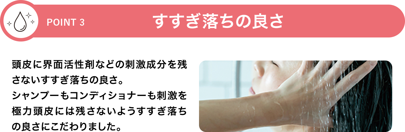 [POINT 3]すすぎ落ちの良さ 頭皮に界面活性剤などの刺激成分を残さないすすぎ落ちの良さ。シャンプーもコンディショナーも刺激を極力頭皮には残さないようすすぎ落ちの良さにこだわりました。