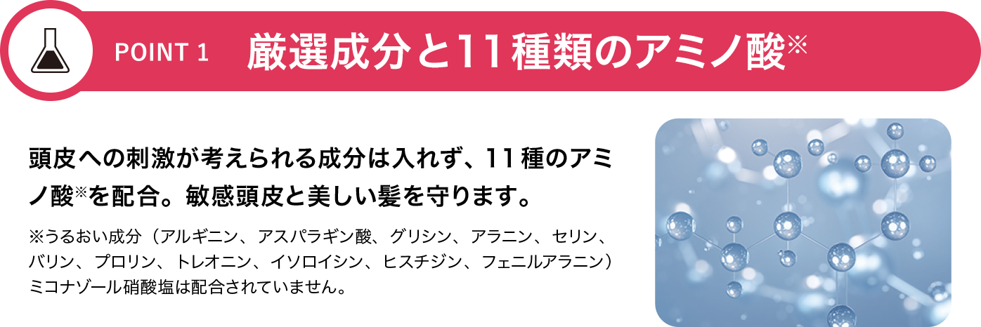 [POINT 1]厳選成分と11種類のアミノ酸※ 頭皮への刺激が考えられる成分は入れず、11種のアミノ酸※を配合。敏感頭皮と美しい髪を守ります。※うるおい成分（アルギニン、アスパラギン酸、グリシン、アラニン、セリン、バリン、プロリン、トレオニン、イソロイシン、ヒスチジン、フェニルアラニン）