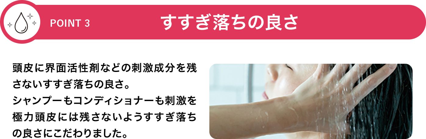 [POINT 3]すすぎ落ちの良さ 頭皮に界面活性剤などの刺激成分を残さないすすぎ落ちの良さ。シャンプーもコンディショナーも刺激を極力頭皮には残さないようすすぎ落ちの良さにこだわりました。