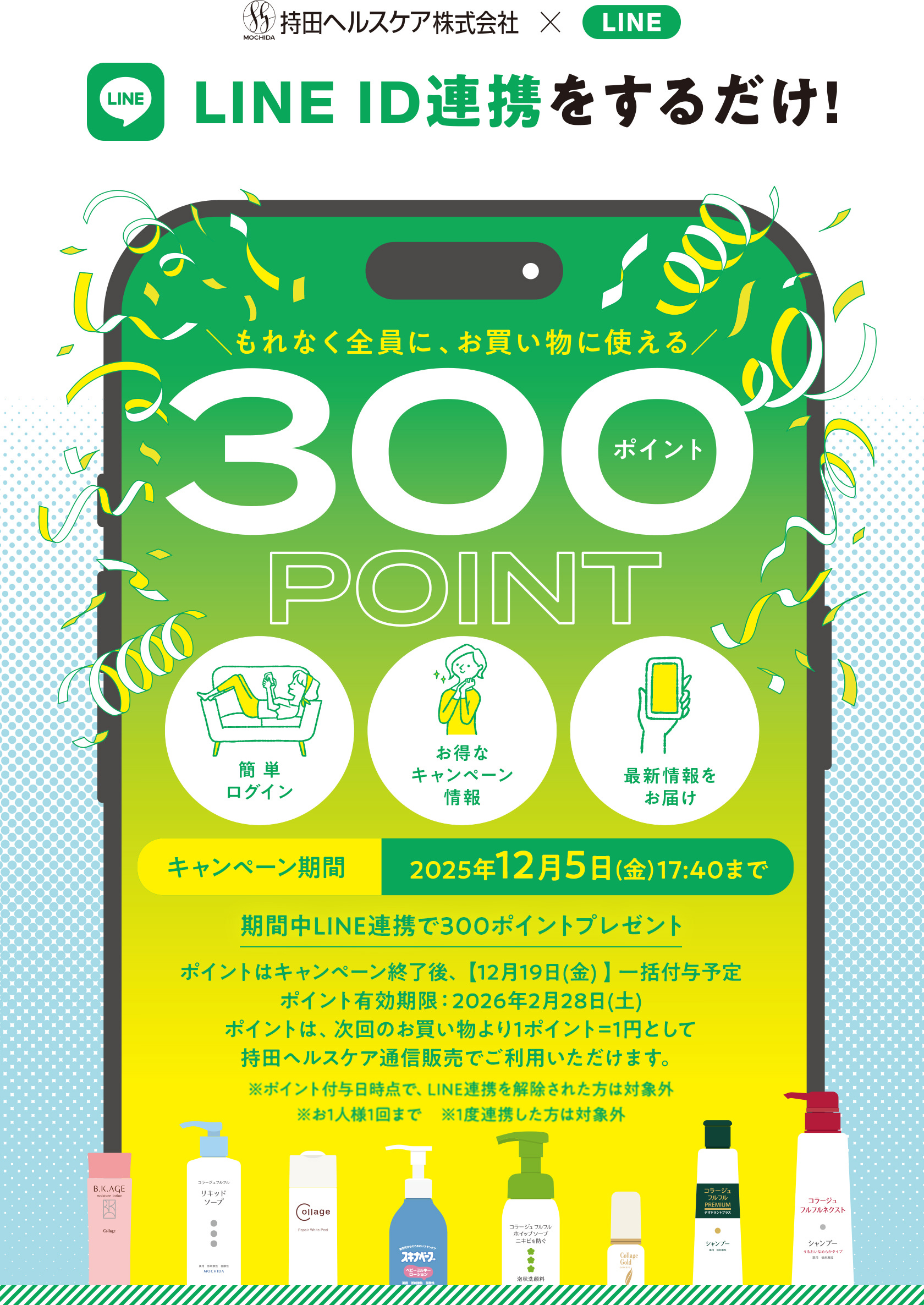 持田ヘルスケア × LINE LINE ID連携をするだけ! もれなく全員に、お買い物に使える300ポイント [簡単ログイン][お得なキャンペーン情報][最新情報をお届け] 【キャンペーン期間】2025年12月5日(金)17:40まで 期間中LINE連携で300ポイントプレゼント ポイントはキャンペーン終了後、【12月8日(月)】一括付与予定 ポイント有効期限：2026年1月31日(土) ポイントは次回のお買い物より1ポイント=1円として持田ヘルスケア通信販売でご利用いただけます。※ポイント付与日時点で、LINE連携を解除された方は対象外※お1人様1回まで