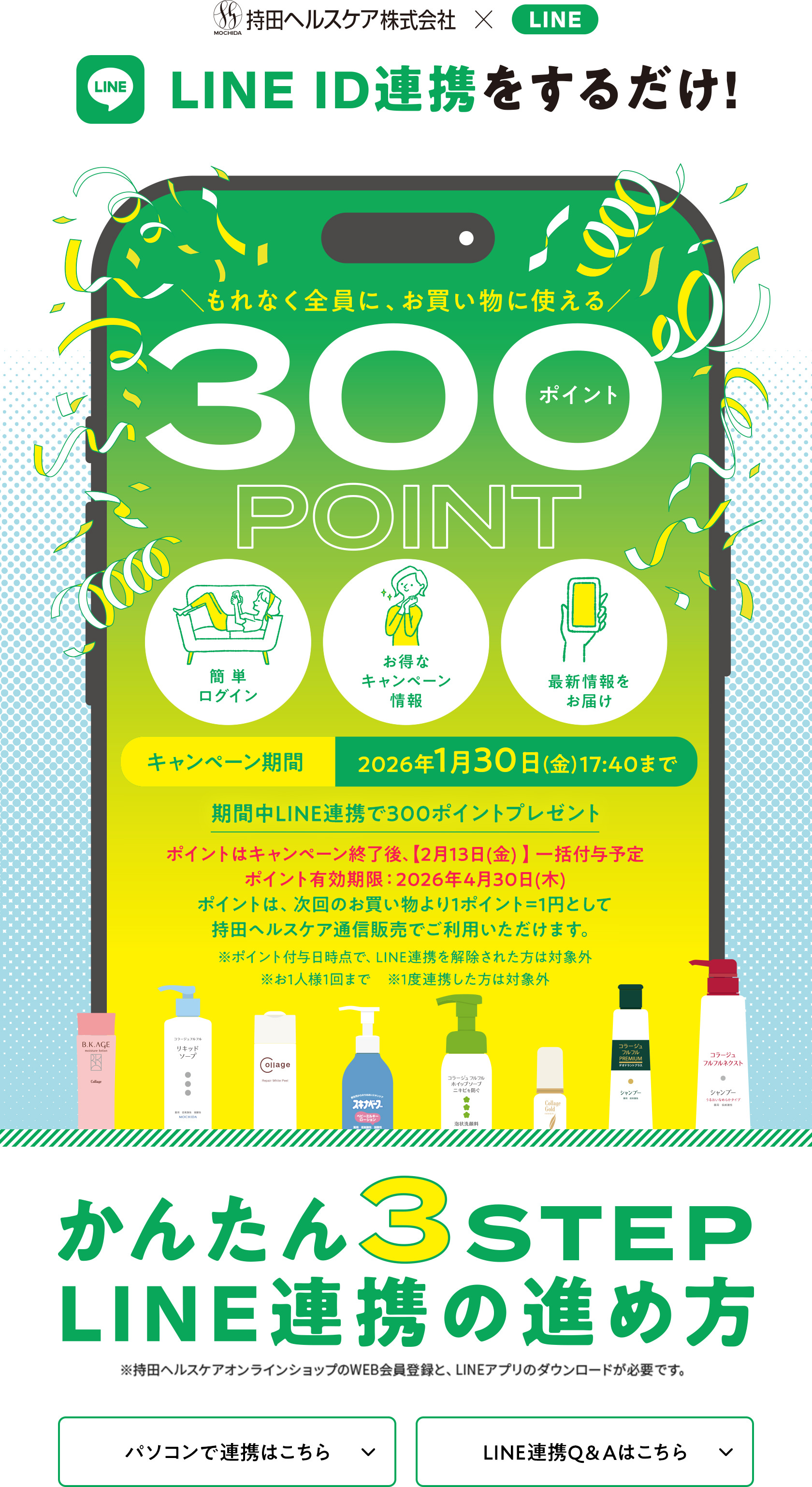 持田ヘルスケア × LINE LINE ID連携をするだけ! もれなく全員に、お買い物に使える300ポイント [簡単ログイン][お得なキャンペーン情報][最新情報をお届け] 【キャンペーン期間】2026年1月30日(金)17:40まで 期間中LINE連携で300ポイントプレゼント ポイントはキャンペーン終了後、【2月13日(金)】一括付与予定 ポイント有効期限：2026年4月30日(木) ポイントは次回のお買い物より1ポイント=1円として持田ヘルスケア通信販売でご利用いただけます。※ポイント付与日時点で、LINE連携を解除された方は対象外※お1人様1回まで
