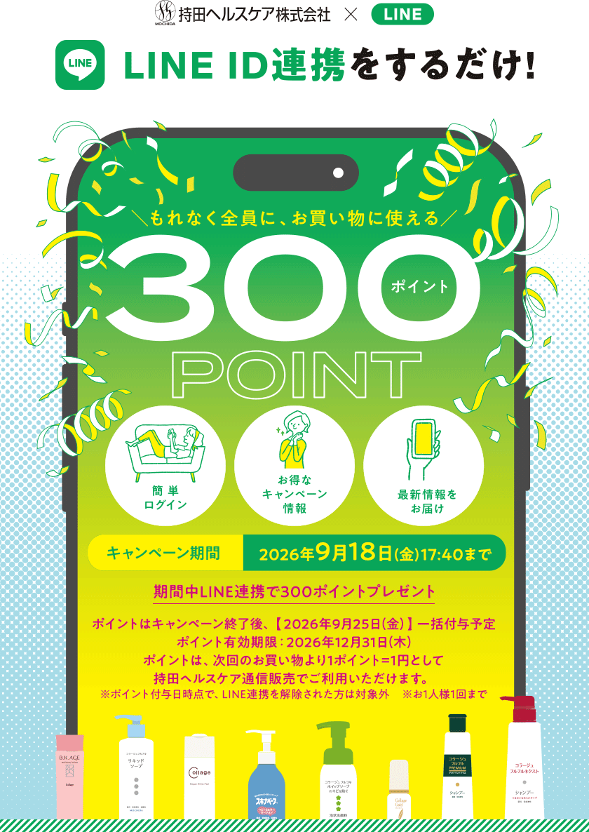 持田ヘルスケア × LINE LINE ID連携をするだけ! もれなく全員に、お買い物に使える300ポイント [簡単ログイン][お得なキャンペーン情報][最新情報をお届け] 【キャンペーン期間】2026年9月18日(金)17:40まで 期間中LINE連携で300ポイントプレゼント ポイントはキャンペーン終了後、【2026年9月25日(金)】一括付与予定 ポイント有効期限：2026年12月31日(木) ポイントは次回のお買い物より1ポイント=1円として持田ヘルスケア通信販売でご利用いただけます。※ポイント付与日時点で、LINE連携を解除された方は対象外※お1人様1回まで