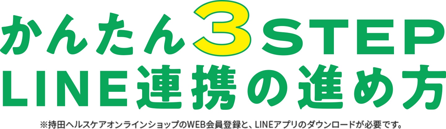 かんたん3STEP LINE連携の進め方 ※持田ヘルスケアオンラインショップのWEB会員登録と、LINEアプリのダウンロードが必要です。 