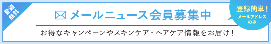 登録無料 メールニュース会員募集中 お得なキャンペーンやスキンケア・ヘアケア情報をお届け！登録簡単！メールアドレスのみ