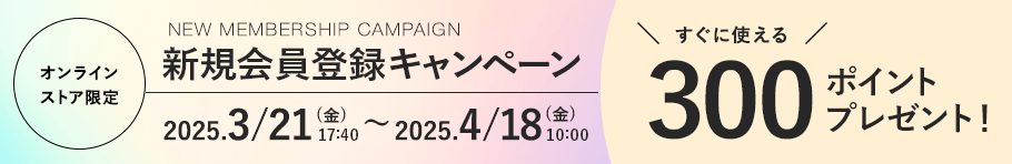 オンラインストア限定 新規会員登録キャンペーン 2025.3/21 (金). 17:40〜 2025.4/18 (金) 10:00まで すぐに使える300ポイントプレゼント