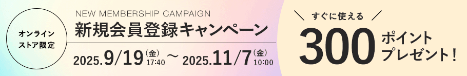 オンラインストア限定 新規会員登録キャンペーン 2025.9/19 (金). 17:40〜 2025.11/7 (金) 10:00まで すぐに使える300ポイントプレゼント