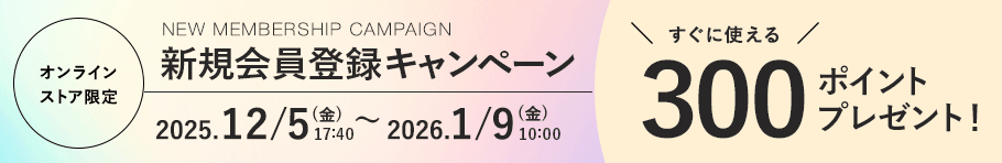 オンラインストア限定 新規会員登録キャンペーン 2025.12/5 (金). 17:40〜 2026.1/9 (金) 10:00まで すぐに使える300ポイントプレゼント