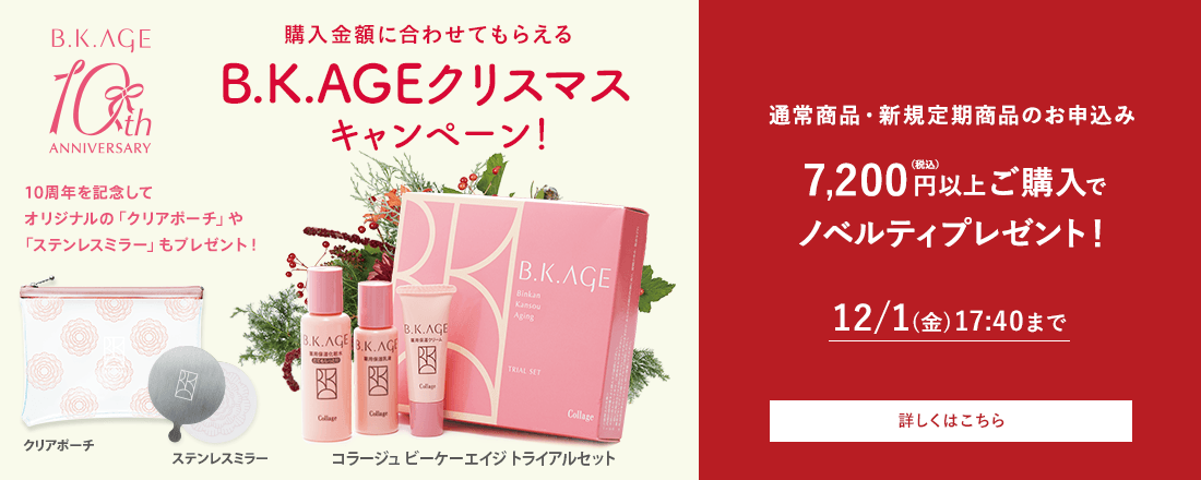 購入金額に合わせてもらえるB.K.AGEクリスマスキャンペーン！通常商品・新規定期商品のお申込み 7,200円（税込）以上ご購入でノベルティプレゼント! 12/1(金)17:40まで 詳しくはこちら