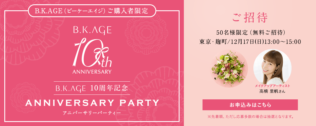 B.K.AGE(ビーケーエイジ)ご購入者限定 B.K.AGE 10周年記念 アニバーサリーパーティー ご招待 50名様限定(無料ご招待) 東京・麹町/12月17日(日)13:00-15:00 お申し込みはこちら ※先着順、ただし応募多数の場合は抽選となります。