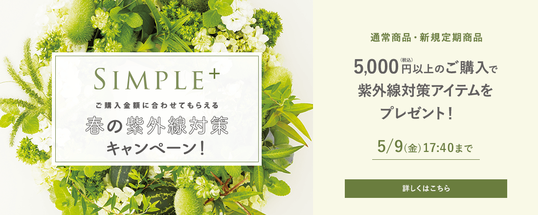 SIMPLE+ ご購入金額に合わせてもらえる 春の紫外線対策キャンペーン！ 通常商品・新規定期商品5,000円(税込)以上のご購入で紫外線対策アイテムをプレゼント！ 5/9(金)17:40まで 詳しくはこちら