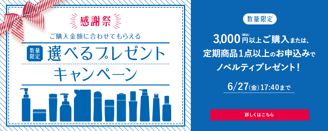 感謝祭 ご購入金額に合わせてもらえる [数量限定]選べるプレゼントキャンペーン 3,000円(税込)以上ご購入または、定期商品1点以上のお申込みでノベルティプレゼント！ 6/27(金)17:40まで 詳しくはこちら