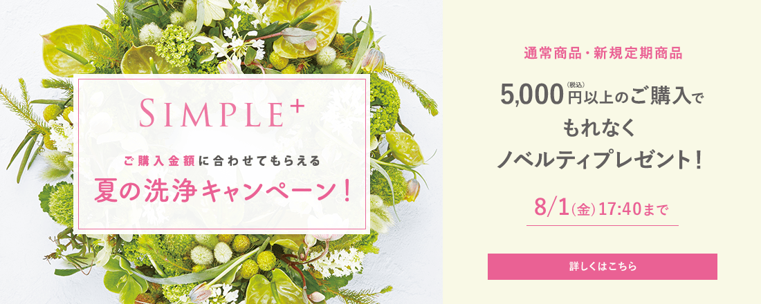ご購入金額に合わせてもらえる 夏の洗浄キャンペーン！ 通常商品・新規定期商品 5,000円(税込)以上ご購入でもれなくノベルティプレゼント！ 8/1(金)17:40まで 詳しくはこちら