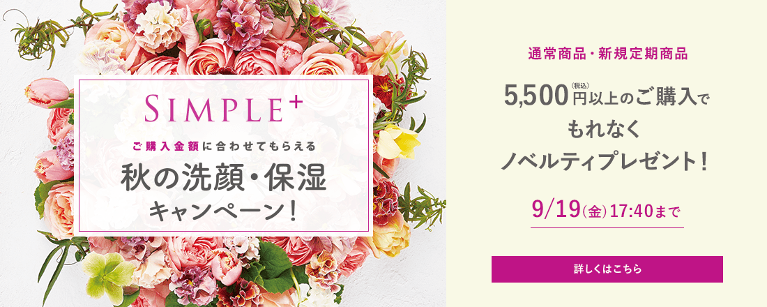 ご購入金額に合わせてもらえる 秋の洗顔・保湿キャンペーン！ 通常商品・新規定期商品 5,500円(税込)以上のご購入でもれなくノベルティプレゼント！ 9/19(金)17:40まで 詳しくはこちら