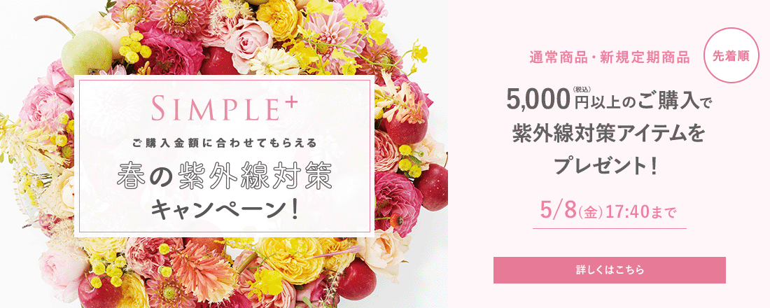 SIMPLE+ ご購入金額に合わせてもらえる春の紫外線対策キャンペーン [先着順] 通常商品・新規定期商品 5,000円(税込)以上のご購入で紫外線対策アイテムをプレゼント！ 5/8（金）17:40まで 詳しくはこちら