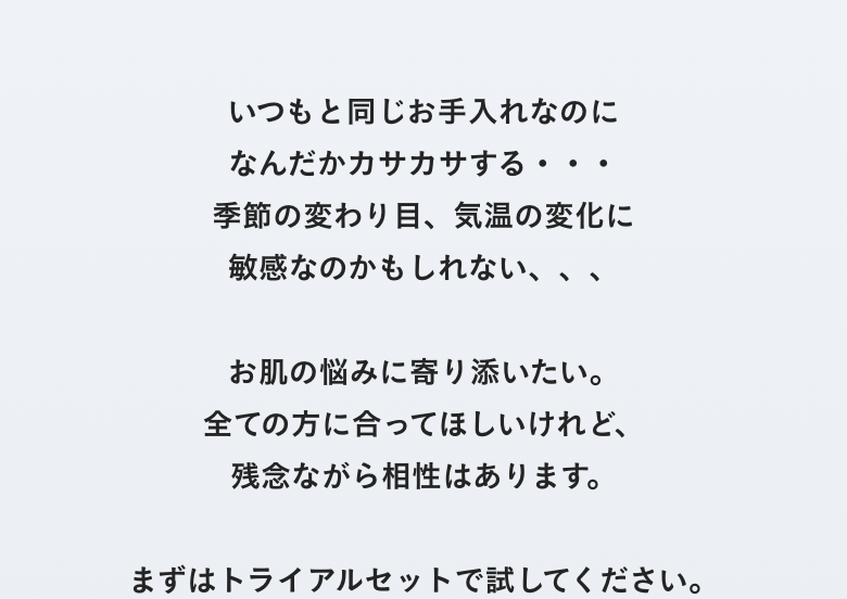 いつもと同じお手入れなのになんだかカサカサする・・・季節の変わり目、気温の変化に敏感なのかもしれな、、、お肌の悩みに寄り添いたい。全ての方に合ってほしいけどれ、残念ながら相性はあります。まずはトライアルセットでお試しください。