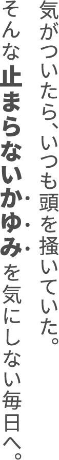 気がついたら、いつも頭を掻いていた。そんな止まらないかゆみを気にしない毎日へ。