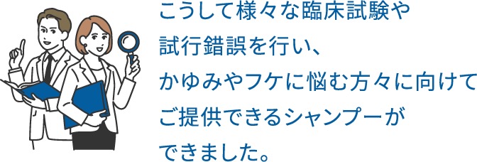 こうして様々な臨床試験や試行錯誤を行い、かゆみやフケに悩む方々に向けてご提供できるシャンプーができました。