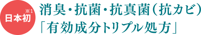 ※1日本初消臭・抗菌・抗真菌(抗カビ)「有効成分トリプル処方」