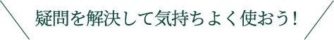 疑問を解決して気持ちよく使おう!