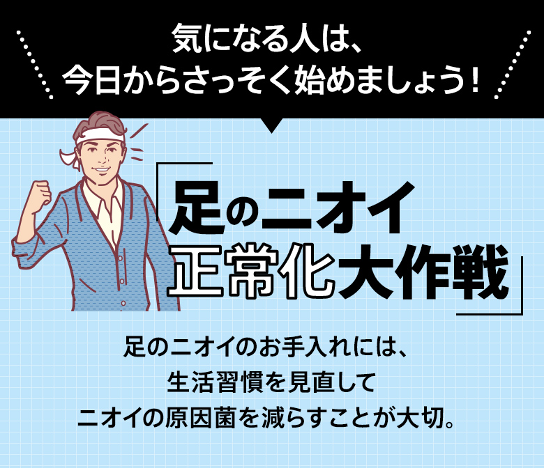 気になる人は、今日からさっそく始めましょう！「足のニオイ正常化大作戦」足のニオイのお手入れには、生活習慣を見直してニオイの原因菌を減らすことが大切