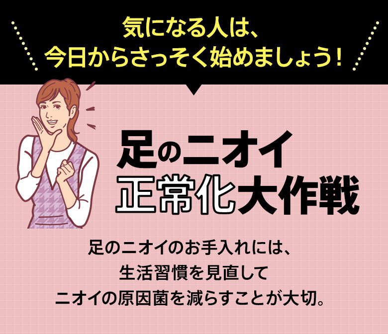 気になる人は、今日からさっそく始めましょう！「足のニオイ正常化大作戦」足のニオイのお手入れには、生活習慣を見直してニオイの原因菌を減らすことが大切