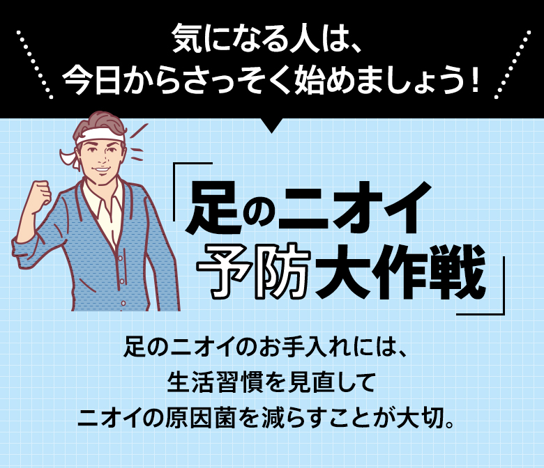 気になる人は、今日からさっそく始めましょう！「足のニオイ正常化大作戦」足のニオイのお手入れには、生活習慣を見直してニオイの原因菌を減らすことが大切