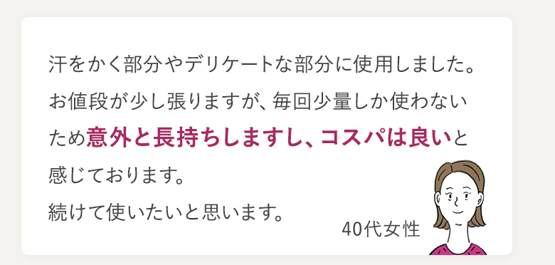 汗をかく部分やデリケートな部分に使用しました。お値段が少し張りますが、毎回少量しか使わないため意外と長持ちしますし、コスパは良いと感じております。続けて使いたいと思います。 40代女性