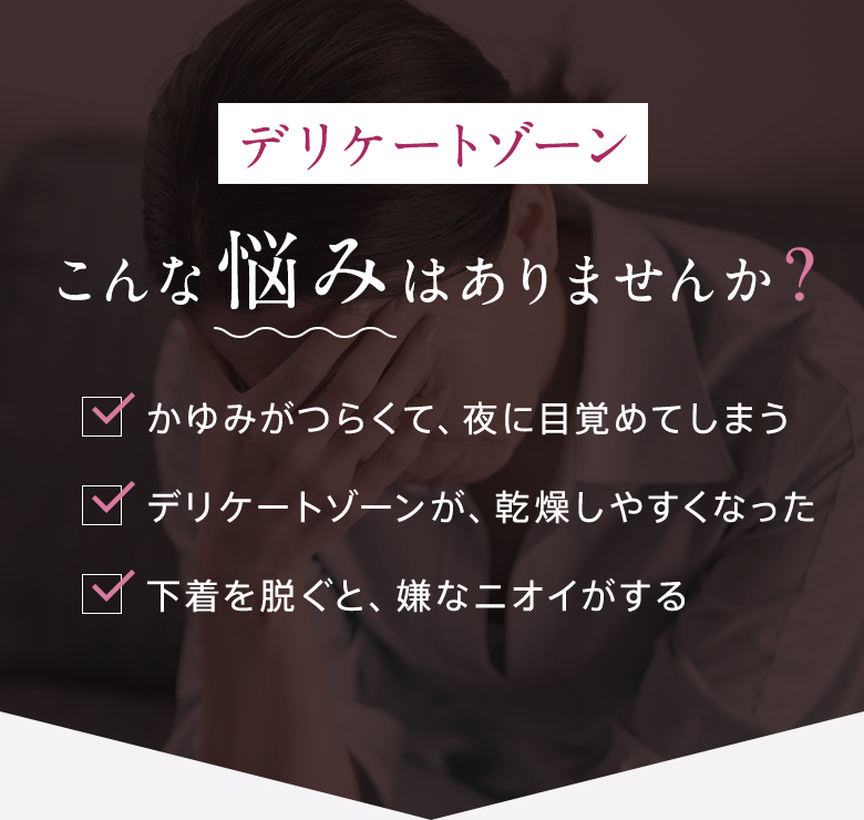 [デリケートゾーン]こんな悩みはありませんか? ・かゆみがつらくて、夜に目覚めてしまう ・デリケートゾーンが、乾燥しやすくなった ・下着を脱ぐと、嫌なニオイがする