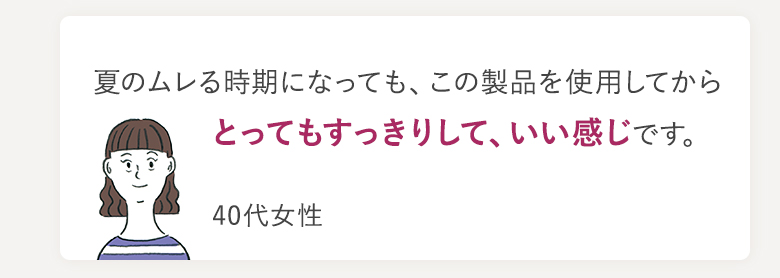 夏のムレる時期になっても、この製品を使用してからとってもすっきりして、いい感じです。 40代女性