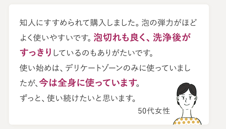 知人にすすめられて購入しました。泡の弾力がほどよく使いやすいです。泡切れも良く、洗浄後がすっきりしているのもありがたいです。使い始めは、デリケートゾーンのみに使っていましたが、今は全身に使っています。ずっと、使い続けたいと思います。 50代女性
