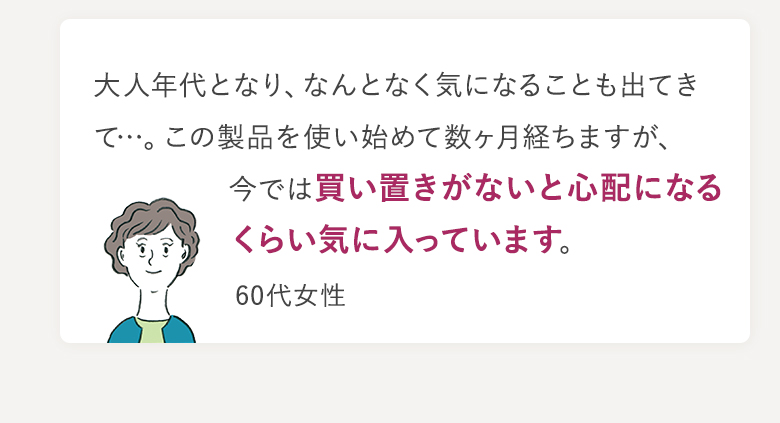 大人年代となり、なんとなく気になることも出てきて…。この製品を使い始めて数ヶ月経ちますが、今では買い置きがないと心配になるくらい気に入っています。 60代女性