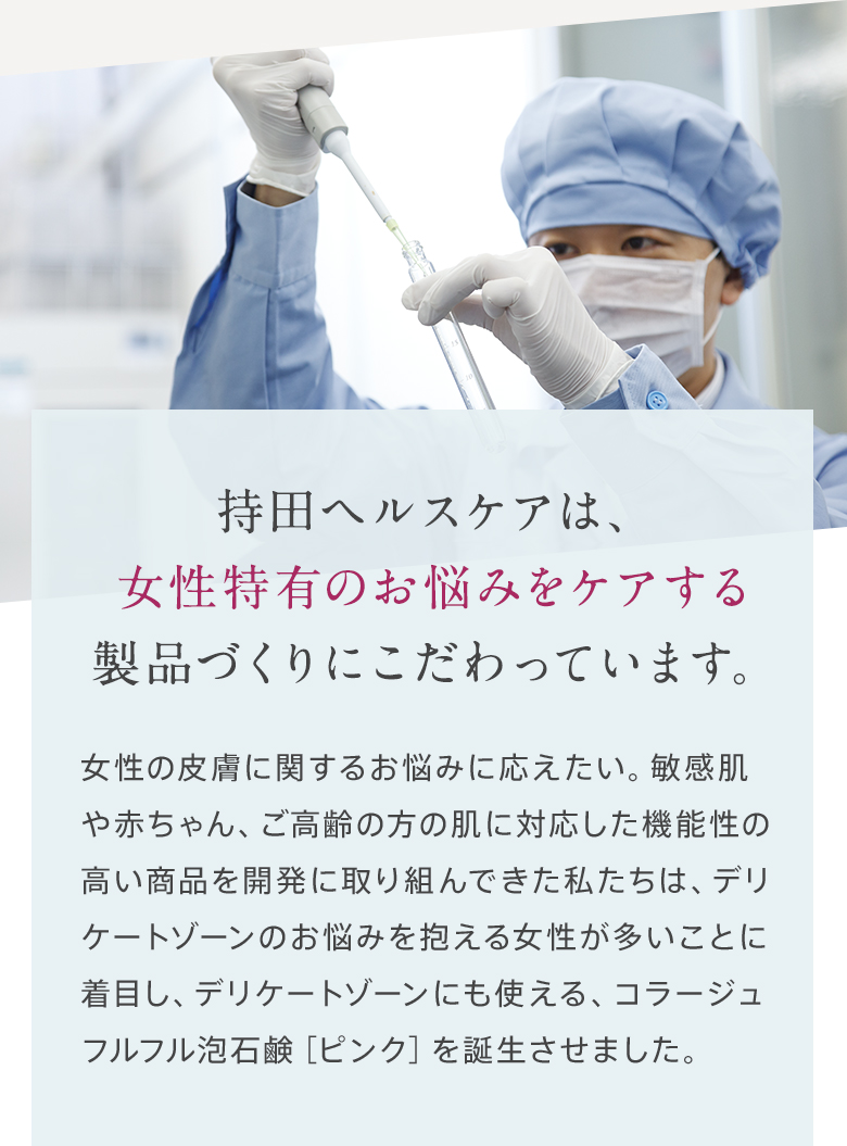 持田ヘルスケアは、女性特有のお悩みをケアする製品づくりにこだわっています。女性の皮膚に関するお悩みに応えたい。敏感肌や赤ちゃん、ご高齢の方の肌に対応した機能性の高い商品を開発に取り組んできた私たちは、デリケートゾーンのお悩みを抱える女性が多いことに着目し、デリケートゾーンにも使える、コラージュフルフル泡石鹸［ピンク］を誕生させました。