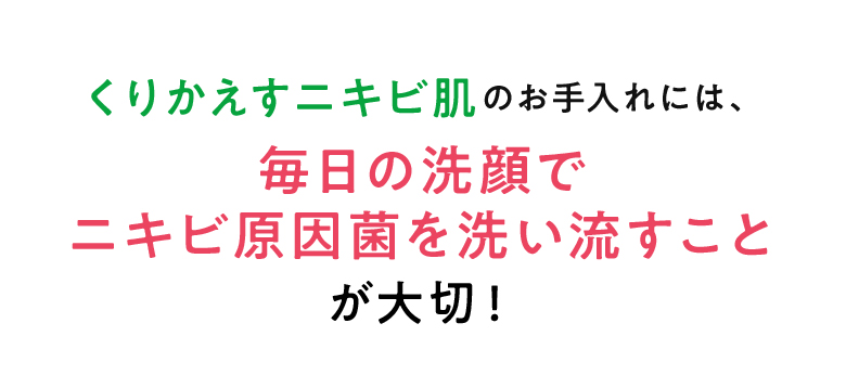 くりかえすニキビ肌のお手入れには、毎日の洗顔でニキビ原因菌を洗い流すことが大切！