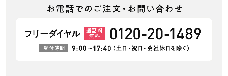 お電話でのご注文・お問い合わせ フリーダイヤル[通話料無料]0120-20-1489 [受付時間]9:00?17:40(土日・祝日・会社休日を除く)