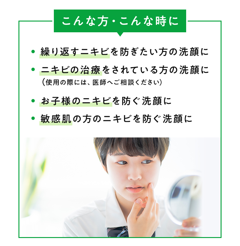 [こんな方・こんな時に] ・繰り返すニキビを防ぎたい方の洗顔に ・ニキビの治療をされている方の洗顔に ・（使用の際には、医師へご相談ください） ・お子様のニキビを防ぐ洗顔に ・敏感肌の方のニキビを防ぐ洗顔に