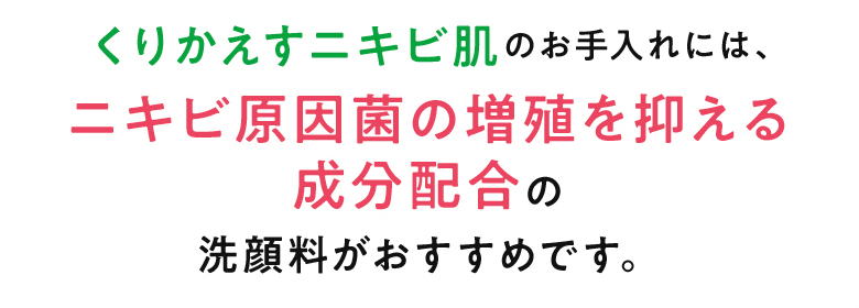 くりかえすニキビ肌のお手入れには、ニキビ原因菌の増殖を抑える成分配合の洗顔料がおすすめです。