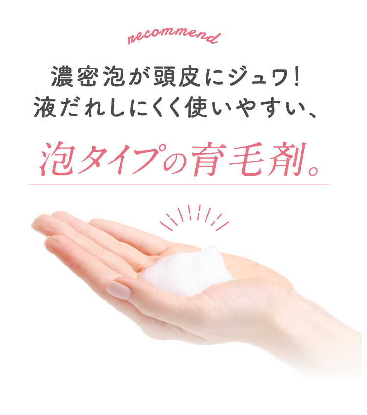 濃密泡が頭皮にジュワ！液だれしにくく使いやすい、泡タイプの育毛剤。