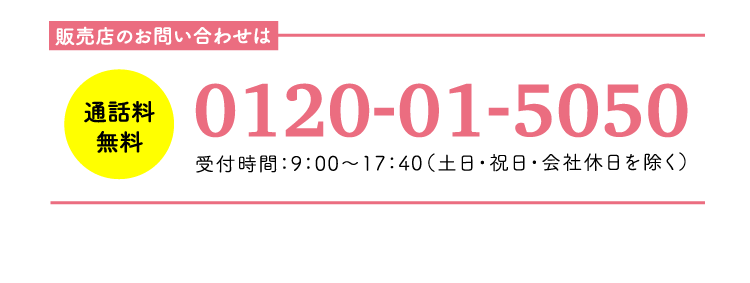 販売店のお問い合わせは 0120-01-5050 受付時間：9：00-17：40（土日・祝日・会社休日を除く）