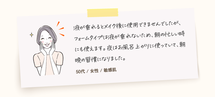 フォームは液がたれないのと、頭皮にジワジワする感じが癖になります。臭いもなく朝晩どちらも使いやすい。40代 / 女性 / 乾性肌